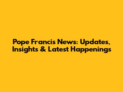 Pope Francis News: Updates, Insights & Latest Happenings