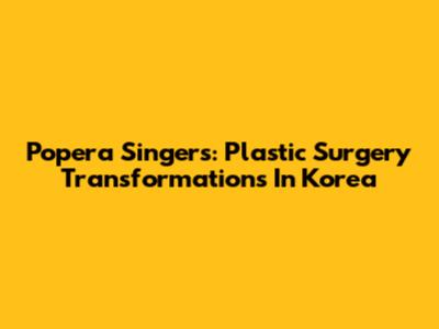 Popera Singers: Plastic Surgery Transformations In Korea