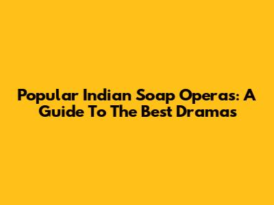 Popular Indian Soap Operas: A Guide To The Best Dramas