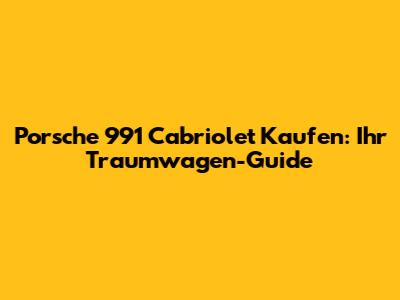 Porsche 991 Cabriolet Kaufen: Ihr Traumwagen-Guide