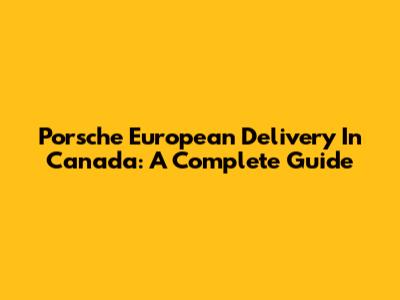 Porsche European Delivery In Canada: A Complete Guide