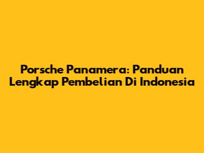 Porsche Panamera: Panduan Lengkap Pembelian Di Indonesia