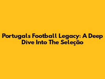 Portugal's Football Legacy: A Deep Dive Into The Seleção