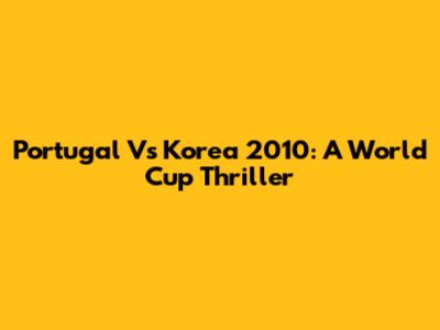 Portugal Vs Korea 2010: A World Cup Thriller
