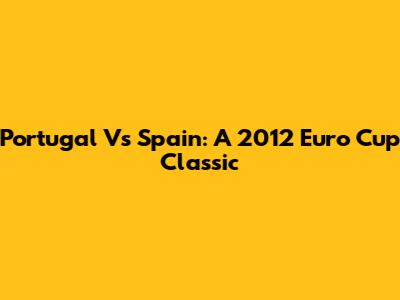 Portugal Vs Spain: A 2012 Euro Cup Classic