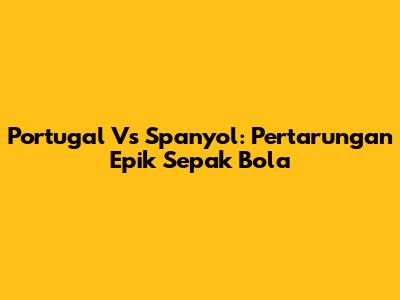 Portugal Vs Spanyol: Pertarungan Epik Sepak Bola
