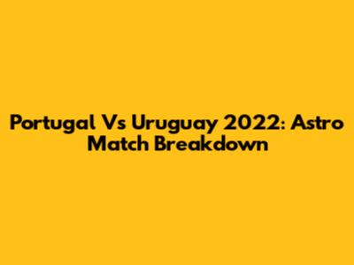 Portugal Vs Uruguay 2022: Astro Match Breakdown