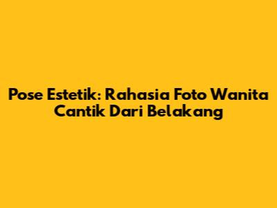 Pose Estetik: Rahasia Foto Wanita Cantik Dari Belakang