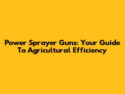 Power Sprayer Guns: Your Guide To Agricultural Efficiency
