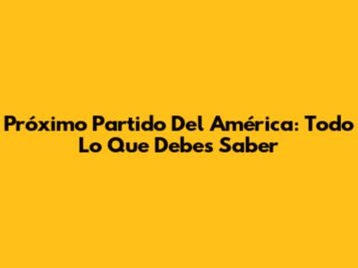 Próximo Partido Del América: Todo Lo Que Debes Saber