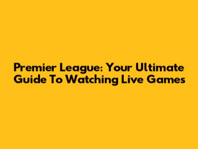 Premier League: Your Ultimate Guide To Watching Live Games