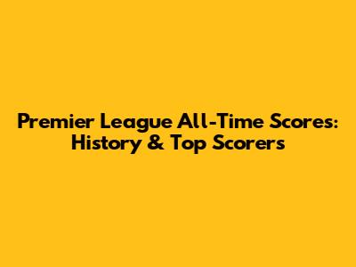 Premier League All-Time Scores: History & Top Scorers
