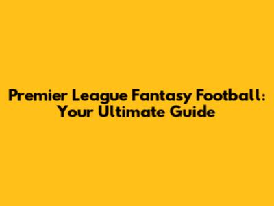 Premier League Fantasy Football: Your Ultimate Guide