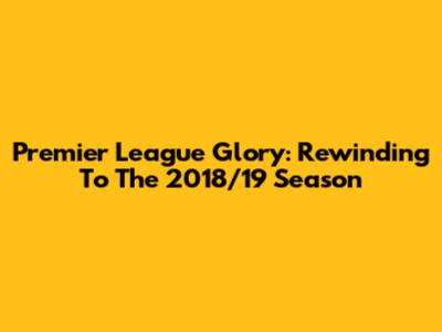 Premier League Glory: Rewinding To The 2018/19 Season