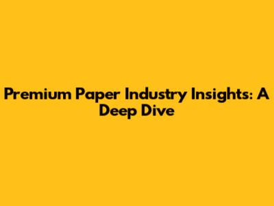 Premium Paper Industry Insights: A Deep Dive