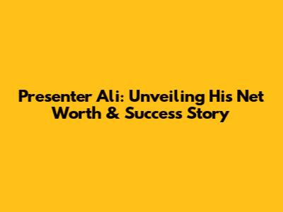 Presenter Ali: Unveiling His Net Worth & Success Story