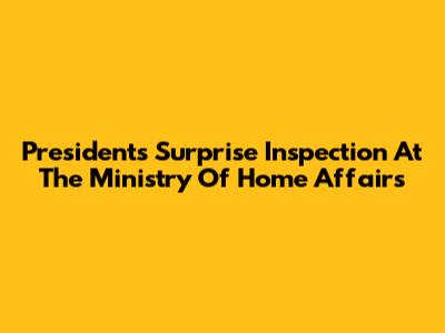 President's Surprise Inspection At The Ministry Of Home Affairs