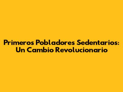 Primeros Pobladores Sedentarios: Un Cambio Revolucionario