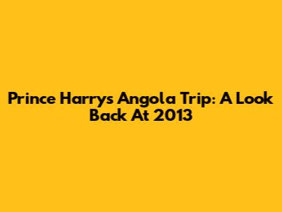 Prince Harry's Angola Trip: A Look Back At 2013