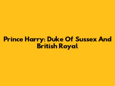 Prince Harry: Duke Of Sussex And British Royal