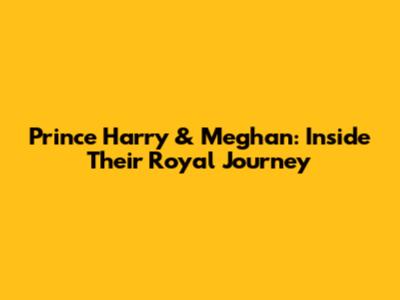 Prince Harry & Meghan: Inside Their Royal Journey