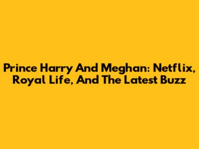 Prince Harry And Meghan: Netflix, Royal Life, And The Latest Buzz