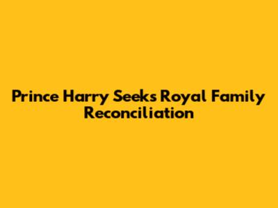Prince Harry Seeks Royal Family Reconciliation