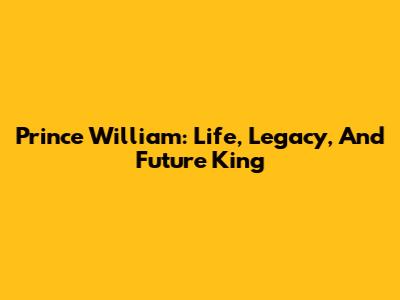 Prince William: Life, Legacy, And Future King