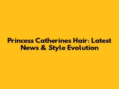 Princess Catherine's Hair: Latest News & Style Evolution