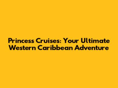 Princess Cruises: Your Ultimate Western Caribbean Adventure