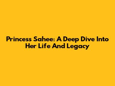 Princess Sahee: A Deep Dive Into Her Life And Legacy