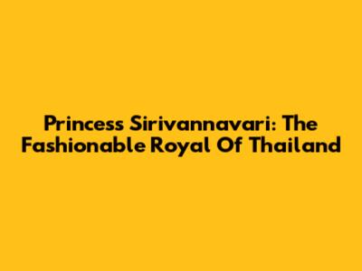 Princess Sirivannavari: The Fashionable Royal Of Thailand