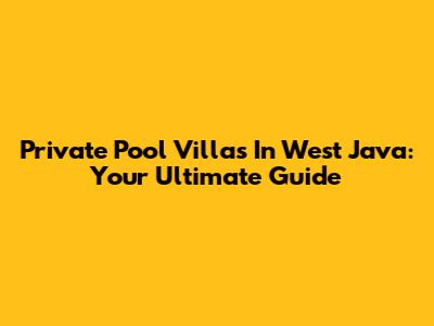 Private Pool Villas In West Java: Your Ultimate Guide