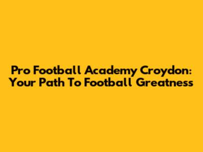 Pro Football Academy Croydon: Your Path To Football Greatness