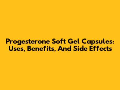 Progesterone Soft Gel Capsules: Uses, Benefits, And Side Effects