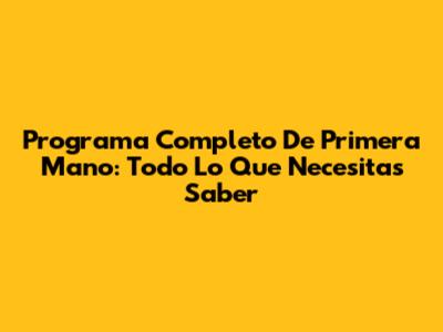 Programa Completo De Primera Mano: Todo Lo Que Necesitas Saber