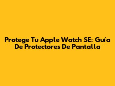 Protege Tu Apple Watch SE: Guía De Protectores De Pantalla