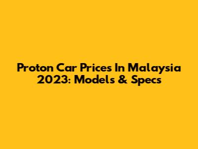 Proton Car Prices In Malaysia 2023: Models & Specs