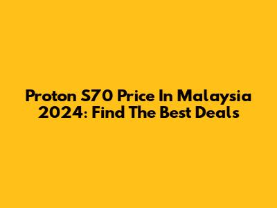 Proton S70 Price In Malaysia 2024: Find The Best Deals