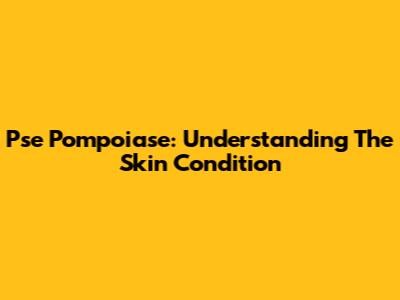Pse Pompoiase: Understanding The Skin Condition