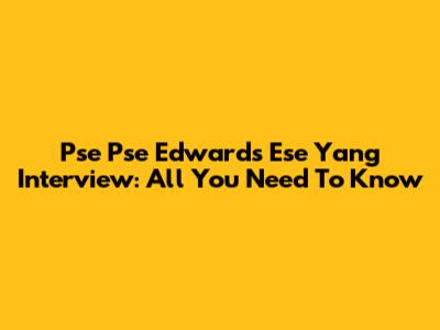 Pse Pse Edwards Ese Yang Interview: All You Need To Know