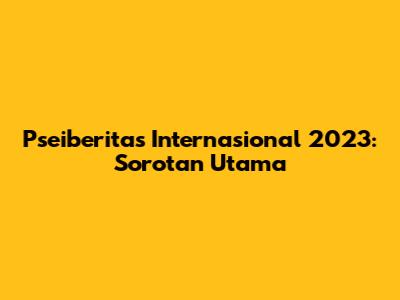 Pseiberitas Internasional 2023: Sorotan Utama