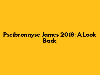 Pseibronnyse James' 2018: A Look Back