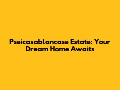 Pseicasablancase Estate: Your Dream Home Awaits