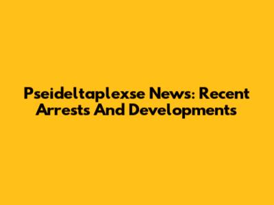 Pseideltaplexse News: Recent Arrests And Developments