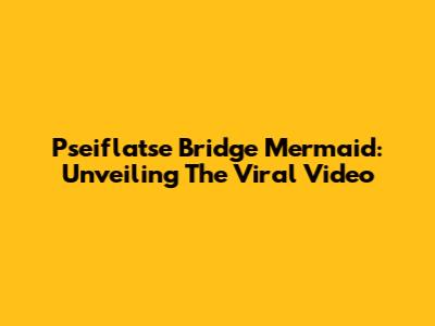 Pseiflatse Bridge Mermaid: Unveiling The Viral Video
