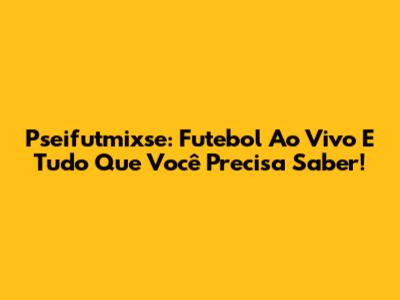 Pseifutmixse: Futebol Ao Vivo E Tudo Que Você Precisa Saber!