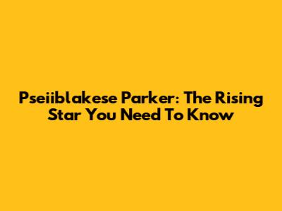 Pseiiblakese Parker: The Rising Star You Need To Know