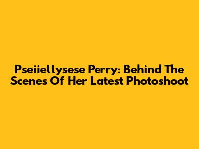 Pseiiellysese Perry: Behind The Scenes Of Her Latest Photoshoot