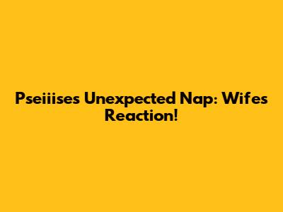 Pseiiise's Unexpected Nap: Wife's Reaction!